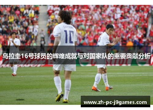 乌拉圭16号球员的辉煌成就与对国家队的重要贡献分析