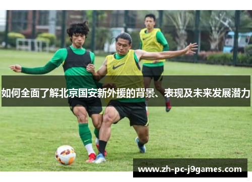 如何全面了解北京国安新外援的背景、表现及未来发展潜力