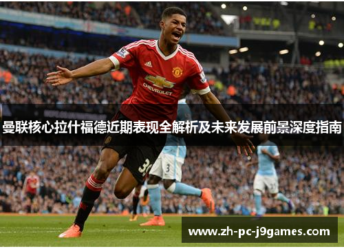 曼联核心拉什福德近期表现全解析及未来发展前景深度指南