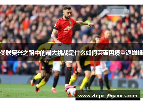 曼联复兴之路中的最大挑战是什么如何突破困境重返巅峰 曼联复兴之路中的最大挑战是什么如何突破困境重返巅峰