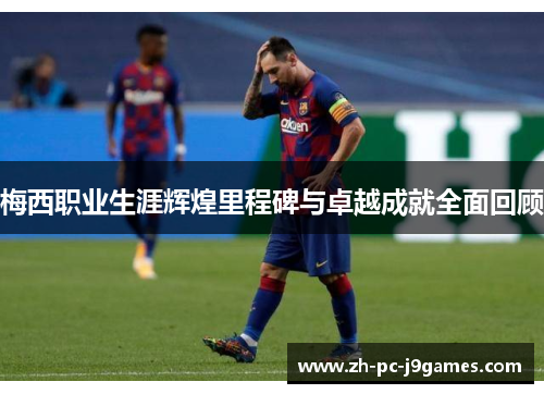 梅西职业生涯辉煌里程碑与卓越成就全面回顾 梅西职业生涯辉煌里程碑与卓越成就全面回顾