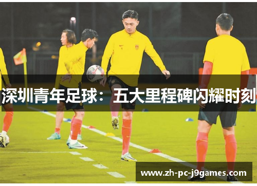 深圳青年足球:五大里程碑闪耀时刻 深圳青年足球:五大里程碑闪耀时刻