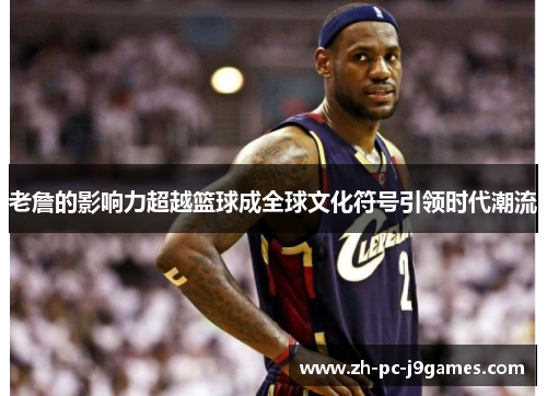 老詹的影响力超越篮球成全球文化符号引领时代潮流 老詹的影响力超越篮球成全球文化符号引领时代潮流