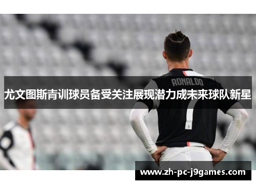 尤文图斯青训球员备受关注展现潜力成未来球队新星 尤文图斯青训球员备受关注展现潜力成未来球队新星