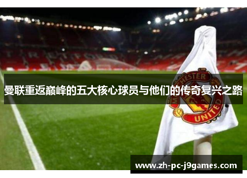 曼联重返巅峰的五大核心球员与他们的传奇复兴之路